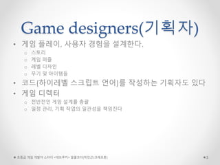 Game designers(기획자)
• 게임 플레이, 사용자 경험을 설계한다.
o 스토리
o 게임 퍼즐
o 레벨 디자인
o 무기 및 아이템들
• 코드(하이레벨 스크립트 언어)를 작성하는 기획자도 있다
• 게임 디렉터
o 전반전인 게임 설계를 총괄
o 일정 관리, 기획 작업의 일관성을 책임진다
초중급 게임 개발자 스터디 <데브루키> 알콜코더(박민근/크래프톤) 5
 