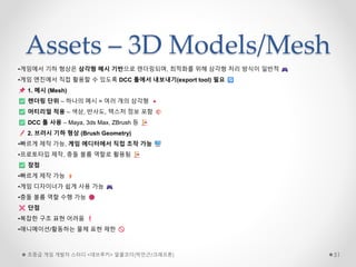 Assets – 3D Models/Mesh
초중급 게임 개발자 스터디 <데브루키> 알콜코더(박민근/크래프톤) 51
•게임에서 기하 형상은 삼각형 메시 기반으로 렌더링되며, 최적화를 위해 삼각형 처리 방식이 일반적
•게임 엔진에서 직접 활용할 수 있도록 DCC 툴에서 내보내기(export tool) 필요
1. 메시 (Mesh)
렌더링 단위 – 하나의 메시 = 여러 개의 삼각형
머티리얼 적용 – 색상, 반사도, 텍스처 정보 포함
DCC 툴 사용 – Maya, 3ds Max, ZBrush 등
2. 브러시 기하 형상 (Brush Geometry)
•빠르게 제작 가능, 게임 에디터에서 직접 조작 가능
•프로토타입 제작, 충돌 볼륨 역할로 활용됨
장점
•빠르게 제작 가능
•게임 디자이너가 쉽게 사용 가능
•충돌 볼륨 역할 수행 가능
단점
•복잡한 구조 표현 어려움
•애니메이션/활동하는 물체 표현 제한
 