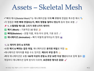 Assets – Skeletal Mesh
초중급 게임 개발자 스터디 <데브루키> 알콜코더(박민근/크래프톤) 52
•**뼈대 메시(Skeletal Mesh)**는 애니메이션을 위해 뼈 구조에 연결된 특수한 메시
•각 정점은 어떤 뼈에 연결되는지, 뼈의 영향을 얼마나 받는지 등의 정보 포함
1. 스켈레탈 메시를 그리기 위한 3가지 데이터
메시 (Mesh) – 기본적인 3D 형상
뼈대(Skeleton) – 관절 이름, 부모-자식 관계, 기본 포즈
애니메이션 (Animation) – 뼈가 어떻게 움직이는지 정의
2. 데이터 관리 & 최적화
•보통 메시 & 뼈대는 같은 파일, 애니메이션은 분리된 파일로 저장
•애니메이션 데이터를 묶을 수도 있지만, 메모리 부담 증가
•뼈대 애니메이션은 보통 100개 이상의 관절 & 초당 30번 이상 갱신되므로 압축 필수
게임마다 애니메이션 압축 방식이 다르며, 표준화된 형식은 없음!
 