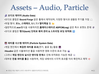 Assets – Audio, Particle
초중급 게임 개발자 스터디 <데브루키> 알콜코더(박민근/크래프톤) 53
오디오 데이터 (Audio Data)
•오디오 클립은 Sound Forge 같은 툴에서 제작되며, 다양한 형식과 샘플링 주기를 가짐
•파일 형식: 모노, 스테레오, 5.1, 7.1 멀티채널 등
•일반적으로.wav형식을 사용하지만,플레이스테이션 ADPCM(vag) 같은 특수 포맷도 존재
•오디오 클립은 뱅크(bank) 단위로 묶어 관리 & 스트리밍 로딩 최적화
파티클 시스템 데이터 (Particle System Data)
•게임 엔진에서 복잡한 파티클 효과(연기, 불꽃 등) 활용
•Houdini 같은 시뮬레이션 툴을 사용하면 영화 수준의 효과 가능
•그러나 게임 엔진의 실시간 렌더링 한계로 인해 최적화된 기능만 제공
•대부분 전용 파티클 툴을 사용하여, 게임 내에서의 시각적 효과를 미리 확인하고 제작
 
