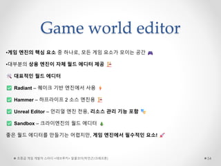 Game world editor
초중급 게임 개발자 스터디 <데브루키> 알콜코더(박민근/크래프톤) 54
•게임 엔진의 핵심 요소 중 하나로, 모든 게임 요소가 모이는 공간
•대부분의 상용 엔진이 자체 월드 에디터 제공
대표적인 월드 에디터
Radiant – 퀘이크 기반 엔진에서 사용
Hammer – 하프라이프 2 소스 엔진용
Unreal Editor – 언리얼 엔진 전용, 리소스 관리 기능 포함
Sandbox – 크라이엔진의 월드 에디터
좋은 월드 에디터를 만들기는 어렵지만, 게임 엔진에서 필수적인 요소!
 
