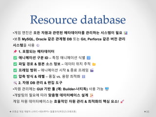 Resource database
초중급 게임 개발자 스터디 <데브루키> 알콜코더(박민근/크래프톤) 55
•게임 엔진은 모든 자원과 관련된 메타데이터를 관리하는 시스템이 필요
•보통 MySQL, Oracle 같은 관계형 DB 또는 Git, Perforce 같은 버전 관리
시스템을 사용
1. 포함되는 메타데이터
애니메이션 구분 ID – 특정 애니메이션 식별
파일 경로 & 원본 소스 정보 – 데이터 위치 추적
프레임 범위 – 애니메이션 시작 & 종료 프레임
압축 방식 & 레벨 – 품질 vs. 용량 최적화
2. 자원 DB 관리 & 편집 도구
•자원 관리에는 GUI 기반 툴 (예: Builder-너티독) 사용 가능
•개발팀의 필요에 따라 맞춤형 데이터베이스 설계
게임 자원 데이터베이스는 효율적인 자원 관리 & 최적화의 핵심 요소!
 