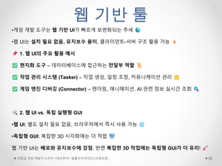 웹 기반 툴
초중급 게임 개발자 스터디 <데브루키> 알콜코더(박민근/크래프톤) 58
•게임 개발 도구는 웹 기반 UI가 빠르게 보편화되는 추세
•웹 UI는 설치 필요 없음, 유지보수 용이, 클라이언트-서버 구조 활용 가능
1. 웹 UI의 주요 활용 예시
현지화 도구 – 데이터베이스에 접근하는 전달부 역할
작업 관리 시스템 (Tasker) – 작업 생성, 일정 조정, 커뮤니케이션 관리
게임 엔진 디버깅 (Connector) – 렌더링, 애니메이션, AI 관련 정보 실시간 조회
2. 웹 UI vs. 독립 실행형 GUI
•웹 UI: 별도 설치 필요 없음, 브라우저에서 즉시 사용 가능
•독립형 GUI: 복잡한 3D 시각화에는 더 적합
웹 기반 UI는 배포와 유지보수에 강점, 반면 복잡한 3D 작업에는 독립형 GUI가 더 유리!
 