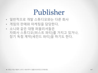 Publisher
• 일반적으로 개발 스튜디오와는 다른 회사
• 게임의 판매와 마케팅을 담당한다.
• 소니와 같은 대형 퍼블리셔들은
자회사 스튜디오(퍼스트 파티)를 가지고 있거나,
장기 독점 계약(세컨드 파티)을 하기도 한다.
초중급 게임 개발자 스터디 <데브루키> 알콜코더(박민근/크래프톤) 7
 