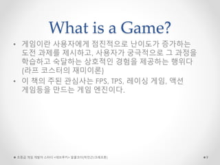 What is a Game?
• 게임이란 사용자에게 점진적으로 난이도가 증가하는
도전 과제를 제시하고, 사용자가 궁극적으로 그 과정을
학습하고 숙달하는 상호적인 경험을 제공하는 행위다
(라프 코스터의 재미이론)
• 이 책의 주된 관심사는 FPS, TPS, 레이싱 게임, 액션
게임등을 만드는 게임 엔진이다.
초중급 게임 개발자 스터디 <데브루키> 알콜코더(박민근/크래프톤) 9
 
