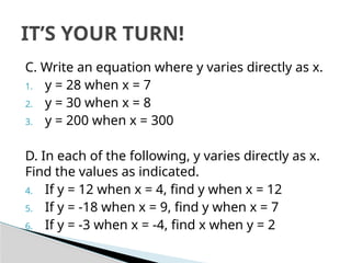 C. Write an equation where y varies directly as x.
1. y = 28 when x = 7
2. y = 30 when x = 8
3. y = 200 when x = 300
D. In each of the following, y varies directly as x.
Find the values as indicated.
4. If y = 12 when x = 4, find y when x = 12
5. If y = -18 when x = 9, find y when x = 7
6. If y = -3 when x = -4, find x when y = 2
IT’S YOUR TURN!
 