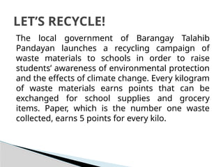 The local government of Barangay Talahib
Pandayan launches a recycling campaign of
waste materials to schools in order to raise
students’ awareness of environmental protection
and the effects of climate change. Every kilogram
of waste materials earns points that can be
exchanged for school supplies and grocery
items. Paper, which is the number one waste
collected, earns 5 points for every kilo.
LET’S RECYCLE!
 