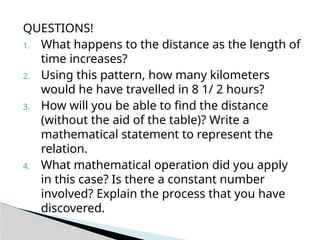 QUESTIONS!
1. What happens to the distance as the length of
time increases?
2. Using this pattern, how many kilometers
would he have travelled in 8 1/ 2 hours?
3. How will you be able to find the distance
(without the aid of the table)? Write a
mathematical statement to represent the
relation.
4. What mathematical operation did you apply
in this case? Is there a constant number
involved? Explain the process that you have
discovered.
 