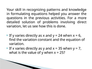 Your skill in recognizing patterns and knowledge
in formulating equations helped you answer the
questions in the previous activities. For a more
detailed solution of problems involving direct
variation, let us see how this is done.
 If y varies directly as x and y = 24 when x = 6,
find the variation constant and the equation of
variation.
 If x varies directly as y and x = 35 when y = 7,
what is the value of y when x = 25?
 
