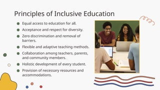 Principles of Inclusive Education
● Equal access to education for all.
● Acceptance and respect for diversity.
● Zero discrimination and removal of
barriers.
● Flexible and adaptive teaching methods.
● Collaboration among teachers, parents,
and community members.
● Holistic development of every student.
● Provision of necessary resources and
accommodations.
 