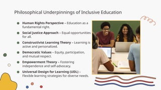 Philosophical Underpinnings of Inclusive Education
● Human Rights Perspective – Education as a
fundamental right.
● Social Justice Approach – Equal opportunities
for all.
● Constructivist Learning Theory – Learning is
active and personalized.
● Democratic Values – Equity, participation,
and mutual respect.
● Empowerment Theory – Fostering
independence and self-advocacy.
● Universal Design for Learning (UDL) –
Flexible learning strategies for diverse needs.
 