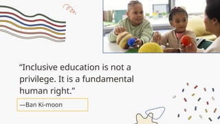 “Inclusive education is not a
privilege. It is a fundamental
human right.”
—Ban Ki-moon
 