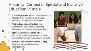 Historical Context of Special and Inclusive
Education in India
 Pre-Independence Era: Limited access to
education for marginalized groups,
including children with disabilities.
 Post-Independence Initiatives:
Government initiatives to promote
education for children with disabilities.
 Kothari Commission (1964-66):
Recommended integration of children
with disabilities into mainstream schools.
 National Policy on Education (1986):
Emphasized equal education
opportunities.
 