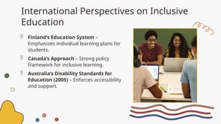 International Perspectives on Inclusive
Education
 Finland's Education System –
Emphasizes individual learning plans for
students.
 Canada’s Approach – Strong policy
framework for inclusive learning.
 Australia’s Disability Standards for
Education (2005) – Enforces accessibility
and support.
 