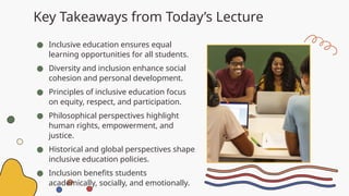 Key Takeaways from Today’s Lecture
● Inclusive education ensures equal
learning opportunities for all students.
● Diversity and inclusion enhance social
cohesion and personal development.
● Principles of inclusive education focus
on equity, respect, and participation.
● Philosophical perspectives highlight
human rights, empowerment, and
justice.
● Historical and global perspectives shape
inclusive education policies.
● Inclusion benefits students
academically, socially, and emotionally.
 