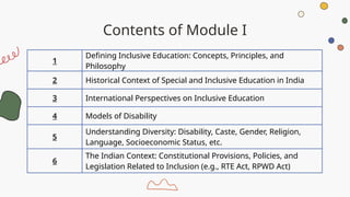 Contents of Module I
1
Defining Inclusive Education: Concepts, Principles, and
Philosophy
2 Historical Context of Special and Inclusive Education in India
3 International Perspectives on Inclusive Education
4 Models of Disability
5
Understanding Diversity: Disability, Caste, Gender, Religion,
Language, Socioeconomic Status, etc.
6
The Indian Context: Constitutional Provisions, Policies, and
Legislation Related to Inclusion (e.g., RTE Act, RPWD Act)
 