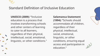 Standard Definition of Inclusive Education
Salamanca Statement
(1994): “Schools should
accommodate all children,
regardless of their
physical, intellectual,
social, emotional,
linguistic, or other
conditions, ensuring equal
access and participation in
education.”
UNESCO (2009): “Inclusive
education is a process that
involves transforming schools
and other centers of learning
to cater to all learners,
regardless of their physical,
intellectual, social, emotional,
linguistic, or other conditions.”
 