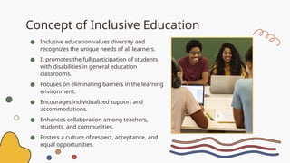 Concept of Inclusive Education
● Inclusive education values diversity and
recognizes the unique needs of all learners.
● It promotes the full participation of students
with disabilities in general education
classrooms.
● Focuses on eliminating barriers in the learning
environment.
● Encourages individualized support and
accommodations.
● Enhances collaboration among teachers,
students, and communities.
● Fosters a culture of respect, acceptance, and
equal opportunities.
 