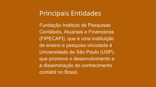 Principais Entidades
Fundação Instituto de Pesquisas
Contábeis, Atuariais e Financeiras
(FIPECAFI), que é uma instituição
de ensino e pesquisa vinculada à
Universidade de São Paulo (USP),
que promove o desenvolvimento e
a disseminação do conhecimento
contábil no Brasil.
 