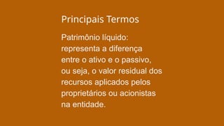 Principais Termos
Patrimônio líquido:
representa a diferença
entre o ativo e o passivo,
ou seja, o valor residual dos
recursos aplicados pelos
proprietários ou acionistas
na entidade.
 