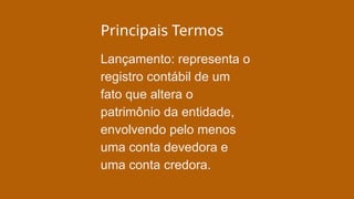 Principais Termos
Lançamento: representa o
registro contábil de um
fato que altera o
patrimônio da entidade,
envolvendo pelo menos
uma conta devedora e
uma conta credora.
 