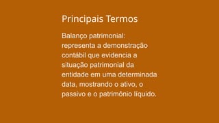 Principais Termos
Balanço patrimonial:
representa a demonstração
contábil que evidencia a
situação patrimonial da
entidade em uma determinada
data, mostrando o ativo, o
passivo e o patrimônio líquido.
 