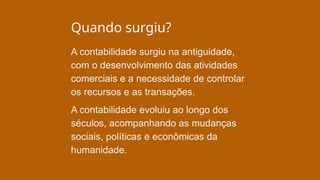 Quando surgiu?
A contabilidade surgiu na antiguidade,
com o desenvolvimento das atividades
comerciais e a necessidade de controlar
os recursos e as transações.
A contabilidade evoluiu ao longo dos
séculos, acompanhando as mudanças
sociais, políticas e econômicas da
humanidade.
 