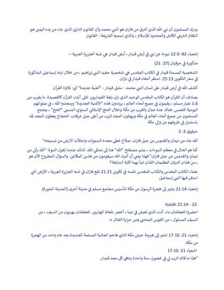 ‫ي‬
‫نب‬ ‫أن‬ ‫المسلمون‬ ‫يدرك‬
‫هو‬ ‫ن‬
‫اليمب‬ ‫يده‬ ‫من‬ ‫جاء‬ ‫الذي‬ ‫الناري‬ ‫القانون‬ ‫وأن‬ ‫محمد‬ ‫ي‬
‫النب‬‫هو‬ ‫ان‬‫ر‬‫فا‬ ‫من‬ ‫ق‬ ‫ر‬
‫أرس‬ ‫الذي‬ ‫هللا‬
‫يعة‬ ‫ر‬
‫الش‬ ‫نسميه‬ ‫والذي‬ ، ‫لإلسالم‬ ‫والمحدود‬ ‫الكامل‬ ‫ي‬
‫ع‬ ‫ر‬
‫الش‬ ‫النظام‬
-
‫القانون‬
‫إشعياء‬
42
:
9
-
12
‫العربية‬ ‫الجزيرة‬ ‫شبه‬ ‫ي‬
‫ه‬ ‫قيدار‬ ‫أرض‬ ،‫قيدار‬ ‫أرض‬ ‫ي‬
‫ن‬
‫ف‬ ‫ي‬
‫نب‬ ‫عن‬ ‫نبوءة‬
–
( ‫حزقيال‬ ‫ي‬
‫ن‬
‫ف‬ ‫مذكورة‬
27
:
21
)
‫المذكورة‬ ‫إسماعيل‬ ‫ابنه‬ ‫خالل‬ ‫من‬ ، ‫اهيم‬‫ر‬‫إب‬ ‫ي‬
‫النب‬ ‫حفيد‬ ‫شخصية‬ ‫ي‬
‫ه‬ ‫المقدس‬ ‫الكتاب‬ ‫ي‬
‫ن‬
‫ف‬ ‫قيدار‬ ‫المسماة‬ ‫الشخصية‬
‫التكوين‬‫سفر‬ ‫ي‬
‫ن‬
‫ف‬
25:13
‫ان‬‫ر‬‫با‬ ‫ي‬
‫ن‬
‫ف‬ ‫قيدار‬ ‫أحفاد‬‫استقر‬ .
‫محمد‬ ‫ي‬
‫النب‬ ‫لسان‬ ‫عىل‬ ‫قيدار‬ ‫أرض‬ ‫ي‬
‫ن‬
‫ف‬ ‫هللا‬ ‫كشف‬
-
‫قيدار‬ ‫سليل‬
-
‫آن‬
‫ر‬‫الق‬ ‫تالوة‬ :‫أي‬ "‫جديدة‬ ‫"أغنية‬
‫من‬ ‫يقرب‬ ‫ما‬ .‫كالقصيدة‬ ‫آن‬
‫ر‬‫الق‬ ‫آيات‬ ‫تتىل‬ . ‫ن‬
‫القيداريي‬ ‫بلغة‬ ‫نزل‬ ‫الذي‬ ‫الوحيد‬ ‫المقدس‬ ‫الكتاب‬‫هو‬ ‫آن‬
‫ر‬‫الق‬ ‫أن‬ ‫يصادف‬
6
1.
‫صلواتهم‬ ‫ي‬
‫ن‬
‫ف‬ ، ‫هللا‬ ‫ويمجدوا‬ "‫الجديدة‬ ‫"األغنية‬ ‫هذه‬ ‫يرددون‬ ، ‫العالم‬ ‫أنحاء‬ ‫جميع‬ ‫ي‬
‫ن‬
‫ف‬ ‫يقيمون‬ ، ‫مسلم‬‫مليار‬
‫يجتمع‬ ، "‫"الحج‬ ‫المسم‬ ‫السنوي‬ ‫ي‬
‫اإلسالم‬ ‫الحج‬ ‫وخالل‬ ‫مكة‬ ‫من‬ ‫بالقرب‬ ‫جبال‬ ‫عدة‬ ‫هناك‬ .‫الخمس‬ ‫اليومية‬
‫هلل‬ ‫المجد‬ ‫يعطون‬ ‫الحجاج‬ .‫عرفات‬ ‫جبل‬ ‫أعىل‬ ‫من‬ ‫للرب‬ ‫المجد‬ ‫ـهللون‬‫ـ‬‫ي‬‫و‬ ‫مكة‬ ‫ي‬
‫ن‬
‫ف‬ ‫العالم‬ ‫أنحاء‬ ‫جميع‬ ‫من‬ ‫المسلمون‬
‫مكة‬ ‫وإىل‬ ‫من‬ ‫طريقهم‬ ‫ي‬
‫ن‬
‫ف‬ ‫ار‬‫ر‬‫باستم‬
‫حبقوق‬
3
:
3
"‫تسبيحه‬ ‫من‬ ‫االرض‬ ‫وامتألت‬ ‫السموات‬ ‫مجده‬ ‫غىط‬ ‫صالح‬ .‫ان‬‫ر‬‫فا‬ ‫جبل‬ ‫من‬ ‫والقدوس‬ ‫تيمان‬ ‫من‬ ‫جاء‬ ‫هللا‬
‫من‬ ‫ي‬
‫يأت‬ ‫"هللا‬ :‫النبوة‬ ‫تقول‬ ‫عندما‬ ‫لذلك‬ .‫هللا‬ ‫ي‬
‫ممثىل‬ ‫إىل‬ ‫هنا‬ "‫"هللا‬ ‫مصطلح‬‫يشب‬ ، ‫النبوءات‬ ‫معظم‬ ‫ي‬
‫ن‬
‫ف‬ ‫الحال‬‫هو‬ ‫كما‬
‫هو‬ ‫اآلن‬ ‫المطروح‬ ‫والسؤال‬ . ‫ن‬
‫المكاني‬ ‫هذين‬ ‫من‬ ‫سيقومون‬ ‫هللا‬ ‫أنبياء‬ ‫أن‬ ‫ي‬
‫ن‬
‫يعب‬ ‫فهذا‬ "‫ان‬‫ر‬‫فا‬ ‫جبل‬ ‫من‬ ‫والقدوس‬ ‫تيمان‬
‫السابقة؟‬ ‫اآلية‬ ‫بهما‬ ‫تنبأ‬ ‫اللذان‬ ‫العظيمان‬ ‫ان‬ّ‫النبي‬ ‫هذان‬ ‫من‬ ،
‫تكوين‬ ‫ي‬
‫ن‬
‫ف‬ ‫نفسه‬ ‫المقدس‬ ‫والكتاب‬ ‫المقدس‬ ‫الكتاب‬ ‫علماء‬
21:21
‫ي‬
‫الب‬ ‫األرض‬ ، ‫العربية‬ ‫الجزيرة‬ ‫شبه‬ ‫ي‬
‫ن‬
‫ف‬ ‫ان‬‫ر‬‫فا‬ ‫تقع‬
‫إسماعيل‬ ‫ي‬
‫النب‬ ‫فيها‬‫استقر‬
‫إشعياء‬
21:14
.)‫المنورة‬ ‫(المدينة‬ ‫أخرى‬ ‫مدينة‬ ‫ي‬
‫ن‬
‫ف‬ ‫مسلم‬ ‫مجتمع‬ ‫لتأسيس‬ ‫مكة‬ ‫من‬ ‫الرسول‬ ‫هجرة‬ ‫إىل‬‫يشب‬
Isaiah 21:14 - 15
‫من‬ ، ‫السيف‬ ‫من‬ ‫يهربون‬ ‫للعطشان‬ . ‫ن‬
‫للهاربي‬ ‫ا‬ ً‫طعام‬ ‫ن‬
‫أحض‬ ، ‫تيما‬ ‫ي‬
‫ن‬
‫ف‬ ‫تعيش‬ ‫الذي‬ ‫أنت‬ .‫ماء‬ ‫للعطشان‬ ‫وا‬ ‫ن‬
‫احض‬
.» ‫القتال‬ ‫ارة‬‫ر‬‫ح‬ ‫ومن‬ ‫ي‬
‫ن‬
‫المنحب‬ ‫القوس‬ ‫من‬ ، ‫المسلول‬ ‫السيف‬
‫إشعياء‬
21
:
16
-
17
‫الهجرة‬ ‫من‬ ‫واحد‬ ‫عام‬ ‫بعد‬ ‫الجديدة‬ ‫المسلمة‬ ‫الجالية‬ ‫هاجم‬ ‫الذي‬ ‫مكة‬ ‫جيش‬ ‫هزيمة‬ ‫إىل‬‫تشب‬
.‫مكة‬ ‫من‬
‫اشعياء‬
21
:
16
-
17
.‫قيدار‬ ‫مجد‬ ‫كل‬ ‫ي‬
‫ينته‬ ‫واحدة‬ ‫سنة‬ ‫غضون‬ ‫ي‬
‫ن‬
‫ف‬ ‫ي‬
‫ىل‬ ‫الرب‬ ‫قاله‬ ‫ما‬ ‫"هذا‬
 