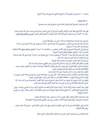 ‫إشعياء‬
٦٠
:
٧
"‫"الحج‬ ‫المسماة‬ ‫السنوي‬ ‫ي‬
‫اإلسالم‬ ‫الحج‬ ‫أثناء‬ ‫ن‬
‫ابي‬‫ر‬‫الق‬ ‫إىل‬‫يشب‬
Isaiah 60: 7
".‫مجدي‬ ‫بيت‬ ‫وامجد‬ ‫ي‬
‫مذبح‬ ‫عىل‬ ‫تقدمة‬ ‫وتقبل‬ ‫اليك‬ ‫تجتمع‬‫قيدار‬ ‫غنم‬ ‫"كل‬
‫وسلم؛‬ ‫عليه‬ ‫هللا‬ ‫صىل‬ ‫محمد‬ ‫ي‬
‫النب‬‫هو‬ ‫به‬ ‫ر‬
‫المبش‬ ‫ي‬
‫النب‬ ‫أن‬ ‫إىل‬ ‫إشارة‬ ‫أقوى‬ ‫باألخص‬‫قيدار‬ ‫لفظ‬ ‫ي‬
‫ن‬
‫وف‬ ‫اآلية‬ ‫هذه‬ ‫ي‬
‫ن‬
‫فق‬
‫قيدار‬ ‫ا‬
ً
‫أيض‬ ‫بالدهم‬ ‫وتسم‬ ،‫العرب‬ ‫قبائل‬‫ألشهر‬ ‫أب‬‫وهو‬ ،)13 :25 ‫(تك‬ ‫ي‬
‫ن‬
‫الثات‬ ‫إسماعيل‬ ‫ابن‬ ‫"قيدار‬ :‫إن‬ ‫حيث‬
‫إصحاح‬ ‫أشعياء‬‫سفر‬ ‫ي‬
‫ن‬
‫ف‬ ‫ورد‬
21
‫عدد‬
13
‫العرب‬ ‫بالد‬ ‫جهة‬ ‫من‬ ‫ي‬
‫"وح‬ : "
‫بلدة‬ ‫إىل‬‫وسيهاجر‬ "‫"ددان‬ ‫تدع‬ ‫عربية‬ ‫بلدة‬ ‫ي‬
‫ن‬
‫ف‬ ‫سيخرج‬ ‫شخص‬ ‫عن‬ ‫النبوءة‬ ‫هذه‬ ‫تتحدث‬
"‫"تيماء‬ ‫تدع‬ ‫أخرى‬
‫يغيثوه‬ ‫أن‬ ‫تيماء‬ ‫أهل‬ ‫الرب‬‫ويدعو‬
‫المكرمة‬ ‫مكة‬ ‫موقع‬ ‫موقعها‬ ‫يطابق‬ "‫"ديدان‬ ‫أن‬ ‫سنكتشف‬ ، ‫المقدس‬ ‫الكتاب‬ ‫أول‬ ‫ي‬
‫ن‬
‫ف‬ ‫الموجود‬ ‫الخريطة‬ ‫إىل‬ ‫ذهبنا‬‫لو‬
‫المنورة‬ ‫المدينة‬ ‫موقع‬ ‫موقعها‬ ‫يطابق‬ "‫و"تيماء‬ ،‫ا‬ً‫تقريب‬
‫وسلم؟‬ ‫عليه‬ ‫هللا‬ ‫صىل‬ ‫ه‬‫غب‬ "‫"ديدان‬ ‫من‬ ‫ا‬ً
‫مهاجر‬ ‫خرج‬ ‫أن‬ ‫بعد‬ ،‫يغيثوه‬ ‫أن‬ "‫"المدينة‬ ‫تيماء‬ ‫أهل‬ ‫هللا‬‫يأمر‬ ‫الذي‬ ‫ن‬ َ‫فم‬
‫ذلك‬ ‫عند‬ ‫يقف‬ ‫لم‬ ‫النص‬ ‫هذا‬ ‫أن‬ ‫المدهش‬ ‫ومن‬
‫الهجرة‬ ‫هذه‬ ‫من‬ ٍ
‫عام‬ ‫بعد‬ ‫ن‬
‫سيفب‬‫قيدار‬ ‫مجد‬ ‫أن‬‫يخب‬ ‫بل‬
‫إصحاح‬ ‫التكوين‬‫سفر‬ ‫ي‬
‫ن‬
‫ف‬ ‫ورد‬ ‫كما‬‫إسماعيل‬ ‫ولد‬ ‫من‬ ‫الكتاب‬ ‫أهل‬ ‫باتفاق‬‫وقيدار‬
25
‫عدد‬
13
‫كة‬
‫المبار‬ ‫ته‬‫ر‬‫هج‬ ‫عىل‬ ‫عام‬ ‫يمض‬ ‫ولم‬ ،‫قريش‬ ‫سكنوا‬ ‫إسماعيل‬ ‫وذرية‬
‫سميت‬ ‫ي‬
‫والب‬ ،‫ى‬‫الكب‬ ٍ
‫بدر‬ ‫غزوة‬ ‫قامت‬ ‫حب‬
‫قريش‬ ‫وانهارت‬ ‫والباطل‬ ‫الحق‬ ‫ن‬
‫بي‬ ‫فيه‬ ‫هللا‬ ‫فرق‬ ‫ا‬
ً
‫!فرقان‬
‫وسلم‬ ‫عليه‬ ‫هللا‬ ‫صىل‬ ‫ته‬‫ر‬‫هج‬ ‫من‬ ‫سنة‬ ‫بعد‬‫قيدار‬ ‫مجد‬‫فانهار‬
‫إصحاح‬ ‫أشعياء‬ ‫من‬
ً
‫كامال‬‫النص‬ ‫أ‬‫ر‬‫لنق‬ ‫واآلن‬
21
" :
13
‫يا‬ ، ‫ن‬
‫تبيتي‬ ‫العرب‬ ‫بالد‬ ‫ي‬
‫ن‬
‫ف‬ ‫الوعر‬ ‫ي‬
‫ن‬
‫ف‬ :‫العرب‬ ‫بالد‬ ‫جهة‬ ‫من‬ ‫ي‬
‫وح‬
. ‫ن‬
‫الددانيي‬ ‫قوافل‬
14
‫ه‬ ‫ن‬
‫بخب‬ ‫الهارب‬ ‫وافوا‬ .‫تيماء‬ ‫أرض‬ ‫سكان‬ ‫يا‬ ،‫العطشان‬ ‫لمالقاة‬ ‫ماء‬ ‫هاتوا‬
15 ‫شدة‬ ‫أمام‬ ‫ومن‬ ،‫المشدودة‬ ‫القوس‬ ‫أمام‬ ‫ومن‬ ،‫المسلول‬ ‫السيف‬ ‫أمام‬ ‫من‬ .‫هربوا‬ ‫قد‬ ‫السيوف‬ ‫أمام‬ ‫من‬ ‫فإنهم‬
.‫الحرب‬
16
‫ال‬ ‫ي‬
‫ىل‬ ‫قال‬ ‫هكذا‬ ‫فإنه‬
‫قيدار‬ ‫مجد‬ ‫كل‬ ‫ن‬
‫يفب‬‫األجب‬ ‫كسنة‬‫سنة‬ ‫مدة‬ ‫ي‬
‫ن‬
‫ف‬ :‫سيد‬
‫ي‬
‫إصحاح‬ ‫أشعياء‬‫سفر‬ ‫قول‬
42
‫عدد‬
1
‫ي‬
‫روح‬ ‫وضعت‬ . ‫ي‬
‫نفىس‬ ‫به‬ ‫رست‬ ‫الذي‬ ‫مختاري‬ ،‫أعضده‬ ‫الذي‬ ‫عبدي‬ ‫"هوذا‬ :
..‫لألمم‬ ‫الحق‬ ‫فيخرج‬ ‫عليه‬
11
‫رؤوس‬ ‫من‬ .‫سالع‬ ‫سكان‬ ‫نم‬‫لتب‬ .‫قيدار‬ ‫سكنها‬ ‫ي‬
‫الب‬‫الديار‬ ،‫صوتها‬ ‫ومدنها‬ ‫ية‬‫الب‬ ‫فع‬‫لب‬
‫ليهتفوا‬ ‫"الجبال‬
‫قيدار‬
،‫مكة‬ ‫لقبائل‬ ‫األكب‬ ‫الجد‬ ‫هو‬
‫نا‬‫تخب‬ ‫كما‬‫السالم‬ ‫عليه‬ ‫إسماعيل‬ ‫أبناء‬ ‫من‬ ‫وهو‬
‫التكوين‬‫سفر‬ ‫ي‬
‫ن‬
‫ف‬ ‫المقدس‬ ‫الكتاب‬ ‫أيضا‬ ‫نا‬‫يخب‬ ‫وكما‬ ، ‫التاريخية‬‫المصادر‬
‫اإلصحاح‬
25
‫الفقرة‬
13
‫ي‬
‫النب‬ ‫سكنها‬ ‫ي‬
‫الب‬ ‫الديار‬ ‫ي‬
‫وه‬ ،‫إسماعيل‬ ‫سكنها‬ ‫ي‬
‫الب‬‫الديار‬ ‫ي‬
‫ه‬‫قيدار‬ ‫سكنها‬ ‫ي‬
‫الب‬‫والديار‬
–
‫وسلم‬ ‫عليه‬ ‫هللا‬ ‫صىل‬
-
،
‫المكرمة‬ ‫مكة‬ ‫وه‬.
‫سالع؟‬‫هو‬ ‫ما‬ ‫ولكن‬ ،‫مكة‬ ‫قبائل‬ ‫منه‬ ‫انحدرت‬ ‫الذي‬ ‫إسماعيل‬ ‫بن‬‫قيدار‬‫هو‬ ‫هذا‬
 