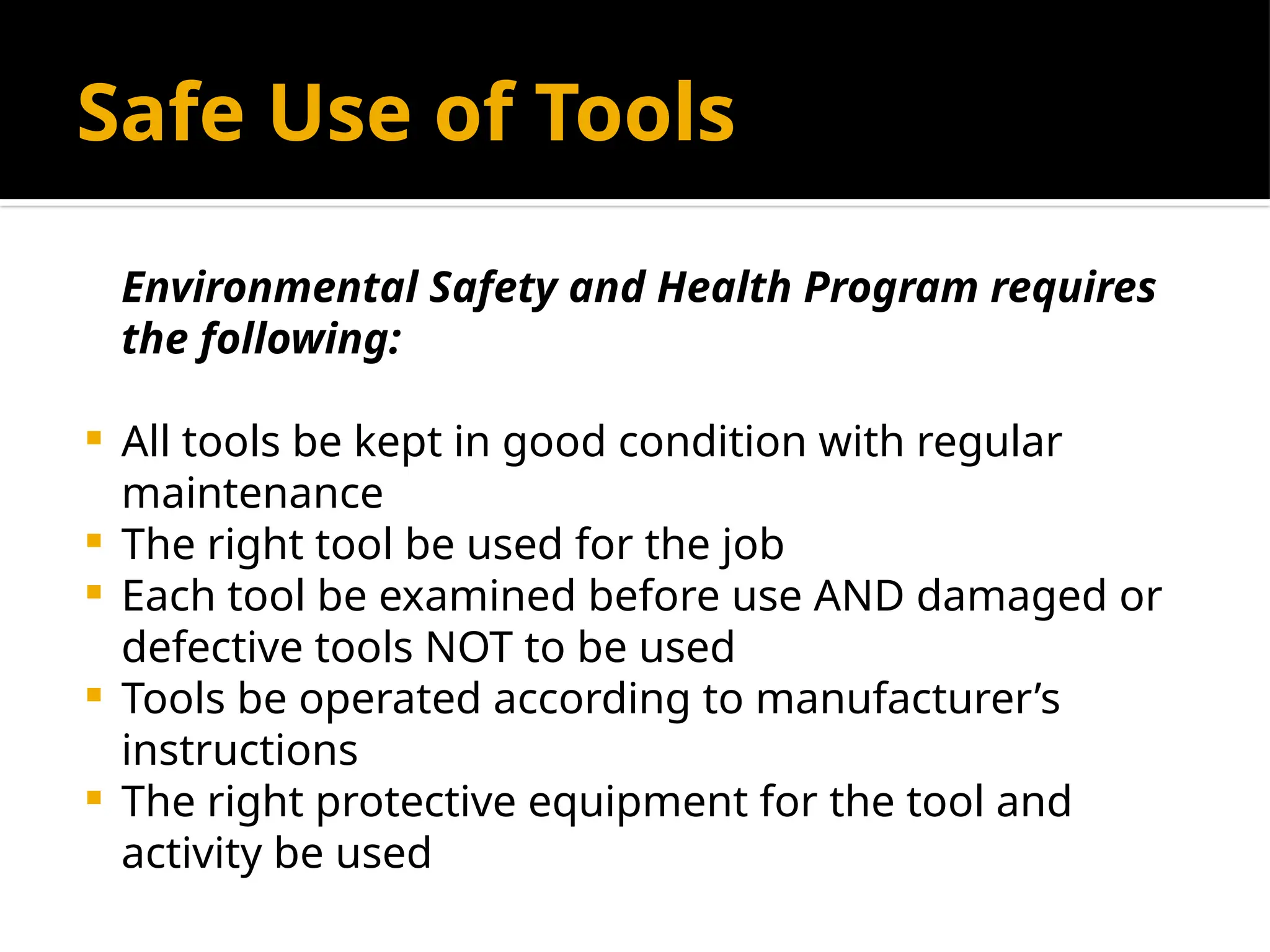 Safe Use of Tools
Environmental Safety and Health Program requires
the following:
 All tools be kept in good condition with regular
maintenance
 The right tool be used for the job
 Each tool be examined before use AND damaged or
defective tools NOT to be used
 Tools be operated according to manufacturer’s
instructions
 The right protective equipment for the tool and
activity be used
 