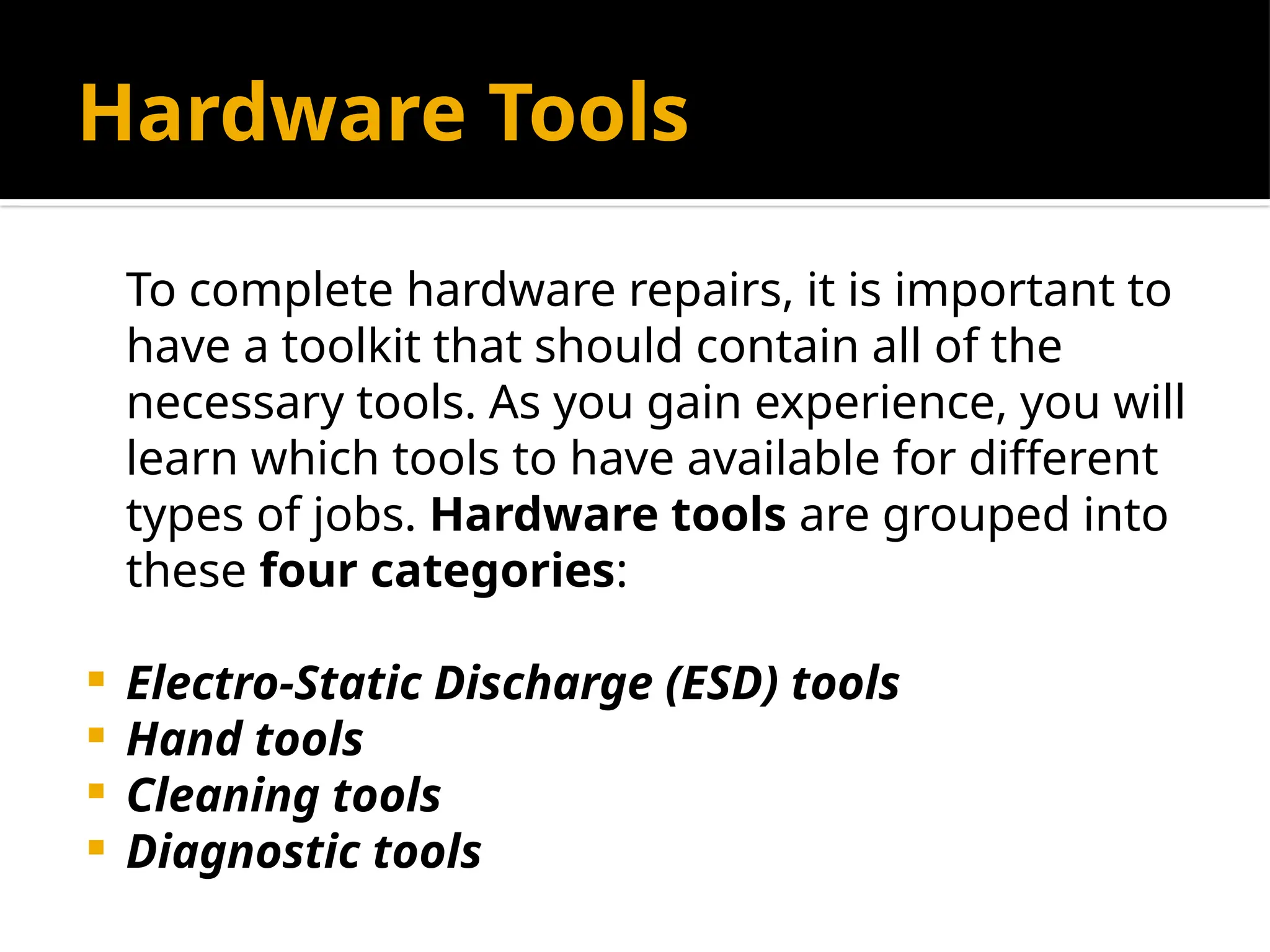 Hardware Tools
To complete hardware repairs, it is important to
have a toolkit that should contain all of the
necessary tools. As you gain experience, you will
learn which tools to have available for different
types of jobs. Hardware tools are grouped into
these four categories:
 Electro-Static Discharge (ESD) tools
 Hand tools
 Cleaning tools
 Diagnostic tools
 