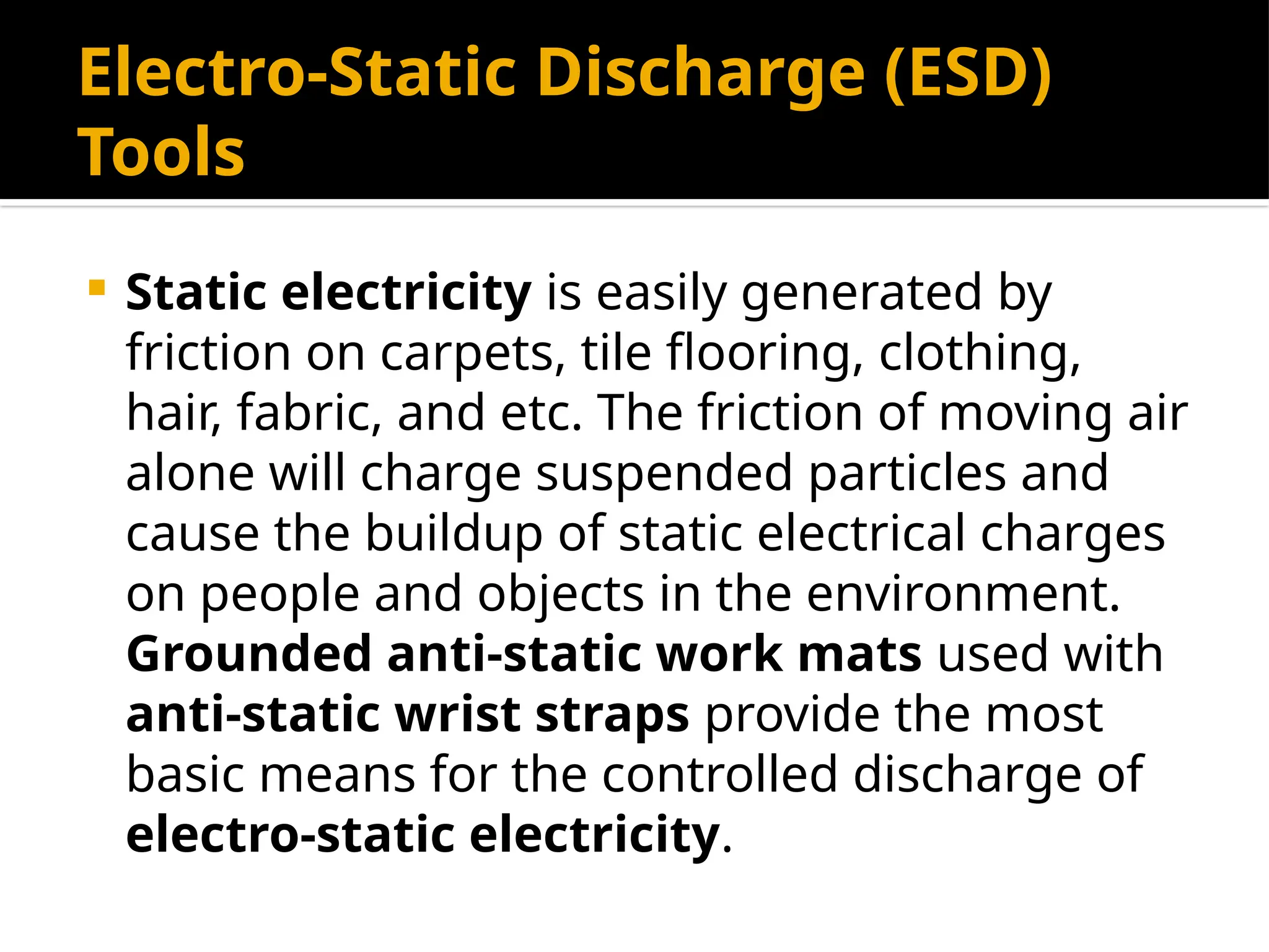 Electro-Static Discharge (ESD)
Tools
 Static electricity is easily generated by
friction on carpets, tile flooring, clothing,
hair, fabric, and etc. The friction of moving air
alone will charge suspended particles and
cause the buildup of static electrical charges
on people and objects in the environment.
Grounded anti-static work mats used with
anti-static wrist straps provide the most
basic means for the controlled discharge of
electro-static electricity.
 