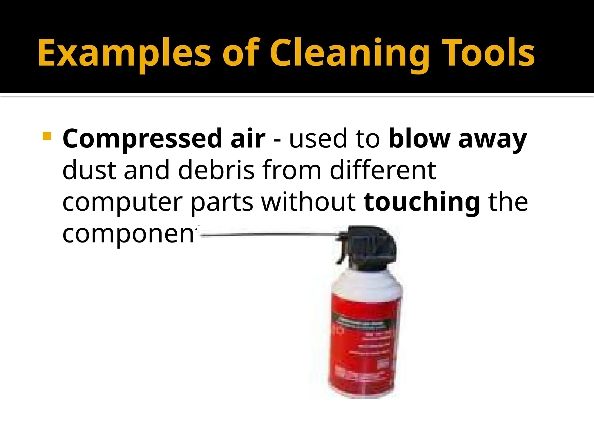 Examples of Cleaning Tools
 Compressed air - used to blow away
dust and debris from different
computer parts without touching the
components.
 