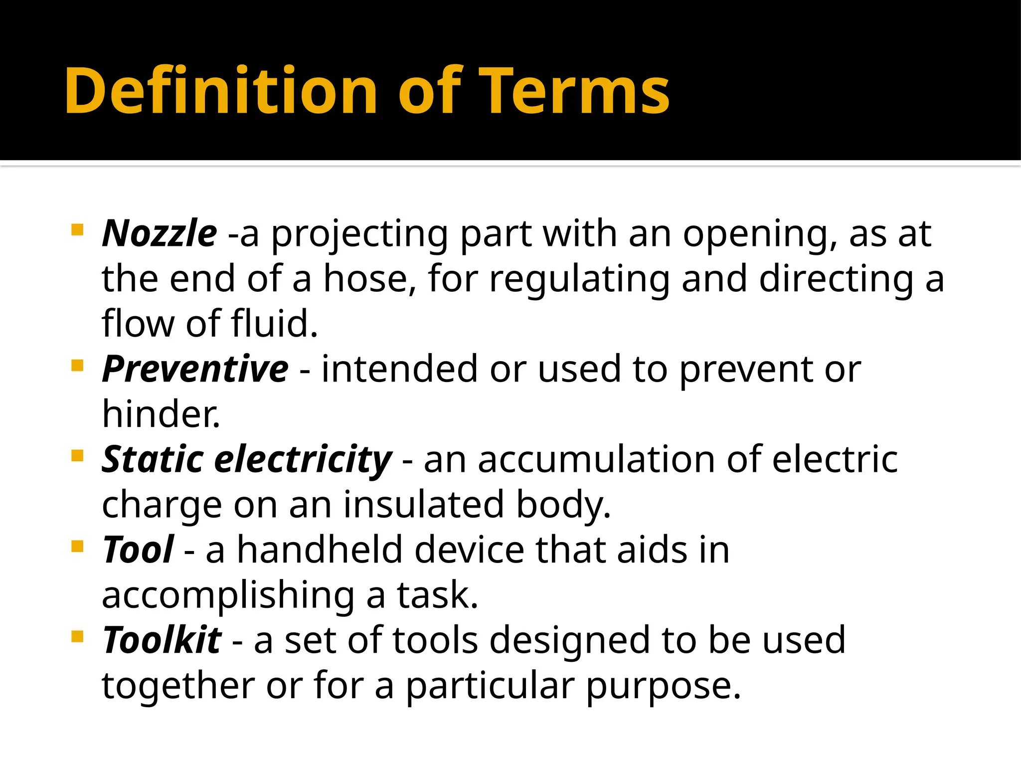 Definition of Terms
 Nozzle -a projecting part with an opening, as at
the end of a hose, for regulating and directing a
flow of fluid.
 Preventive - intended or used to prevent or
hinder.
 Static electricity - an accumulation of electric
charge on an insulated body.
 Tool - a handheld device that aids in
accomplishing a task.
 Toolkit - a set of tools designed to be used
together or for a particular purpose.
 