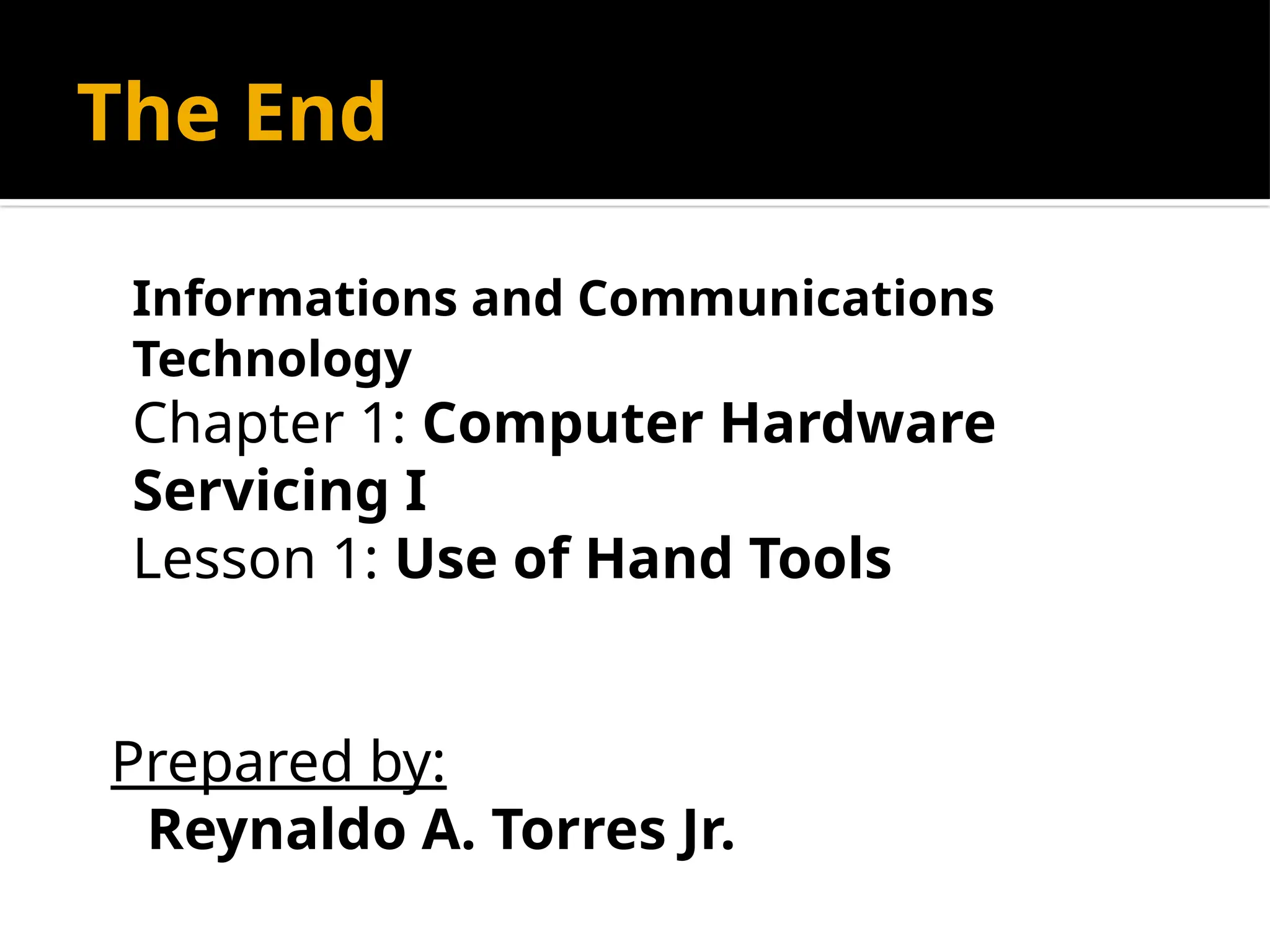 The End
Informations and Communications
Technology
Chapter 1: Computer Hardware
Servicing I
Lesson 1: Use of Hand Tools
Prepared by:
Reynaldo A. Torres Jr.
 