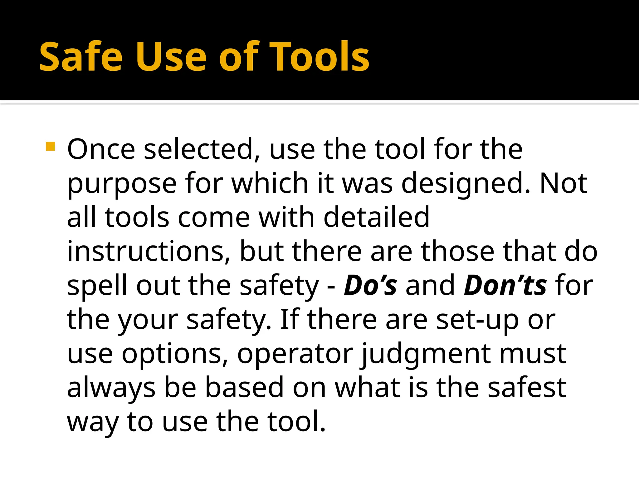 Safe Use of Tools
 Once selected, use the tool for the
purpose for which it was designed. Not
all tools come with detailed
instructions, but there are those that do
spell out the safety - Do’s and Don’ts for
the your safety. If there are set-up or
use options, operator judgment must
always be based on what is the safest
way to use the tool.
 