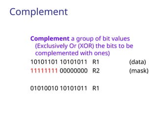 Complement
Complement a group of bit values
(Exclusively Or (XOR) the bits to be
complemented with ones)
10101101 10101011 R1 (data)
11111111 00000000 R2 (mask)
01010010 10101011 R1
 
