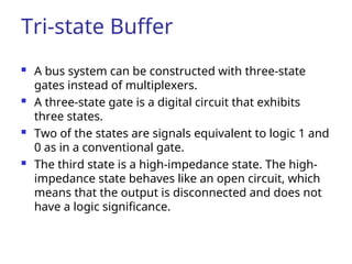 Tri-state Buffer
 A bus system can be constructed with three-state
gates instead of multiplexers.
 A three-state gate is a digital circuit that exhibits
three states.
 Two of the states are signals equivalent to logic 1 and
0 as in a conventional gate.
 The third state is a high-impedance state. The high-
impedance state behaves like an open circuit, which
means that the output is disconnected and does not
have a logic significance.
 