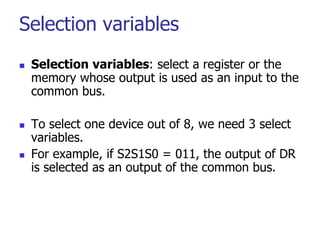 Selection variables
 Selection variables: select a register or the
memory whose output is used as an input to the
common bus.
 To select one device out of 8, we need 3 select
variables.
 For example, if S2S1S0 = 011, the output of DR
is selected as an output of the common bus.
 