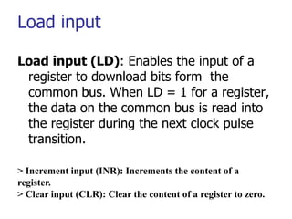 Load input
Load input (LD): Enables the input of a
register to download bits form the
common bus. When LD = 1 for a register,
the data on the common bus is read into
the register during the next clock pulse
transition.
> Increment input (INR): Increments the content of a
register.
> Clear input (CLR): Clear the content of a register to zero.
 