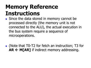 Memory Reference
Instructions
 Since the data stored in memory cannot be
processed directly (the memory unit is not
connected to the ALU), the actual execution in
the bus system require a sequence of
microoperations.
 (Note that T0-T2 for fetch an instruction; T3 for
AR  M[AR] if indirect memory addressing.
 