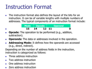 Instruction Format
 The instruction format also defines the layout of the bits for an
instruction. It can be of variable lengths with multiple numbers of
addresses. The typical components of an instruction format include:
 15 14 12 11 0
 Opcode: The operation to be performed (e.g., addition,
subtraction).
 Operands: The data or addresses involved in the operation.
 Addressing Mode: It defines how the operands are accessed
(e.g., direct, indirect).
Depending on the number of address fields in the instruction,
instruction is categorized as follows:
 Three address instruction
 Two address instruction
 One address instruction
 Zero address instruction
Mode Opcode Operand
 