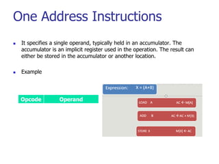 One Address Instructions
 It specifies a single operand, typically held in an accumulator. The
accumulator is an implicit register used in the operation. The result can
either be stored in the accumulator or another location.
 Example
Opcode Operand
 