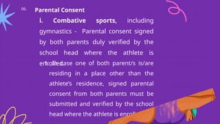 06. Parental Consent
i. Combative sports, including
gymnastics - Parental consent signed
by both parents duly verified by the
school head where the athlete is
enrolled.
1. In case one of both parent/s is/are
residing in a place other than the
athlete’s residence, signed parental
consent from both parents must be
submitted and verified by the school
head where the athlete is enrolled.
 