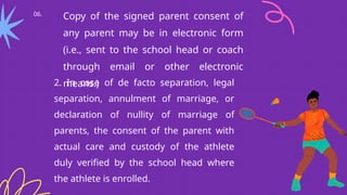 06.
Copy of the signed parent consent of
any parent may be in electronic form
(i.e., sent to the school head or coach
through email or other electronic
means.)
2. In case of de facto separation, legal
separation, annulment of marriage, or
declaration of nullity of marriage of
parents, the consent of the parent with
actual care and custody of the athlete
duly verified by the school head where
the athlete is enrolled.
 