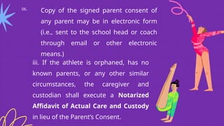 06.
Copy of the signed parent consent of
any parent may be in electronic form
(i.e., sent to the school head or coach
through email or other electronic
means.)
iii. If the athlete is orphaned, has no
known parents, or any other similar
circumstances, the caregiver and
custodian shall execute a Notarized
Affidavit of Actual Care and Custody
in lieu of the Parent’s Consent.
 