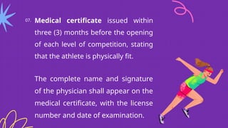 07. Medical certificate issued within
three (3) months before the opening
of each level of competition, stating
that the athlete is physically fit.
The complete name and signature
of the physician shall appear on the
medical certificate, with the license
number and date of examination.
 