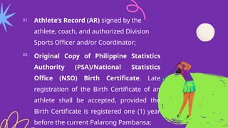 Athlete’s Record (AR) signed by the
athlete, coach, and authorized Division
Sports Officer and/or Coordinator;
01.
02.
Original Copy of Philippine Statistics
Authority (PSA)/National Statistics
Office (NSO) Birth Certificate. Late
registration of the Birth Certificate of an
athlete shall be accepted, provided the
Birth Certificate is registered one (1) year
before the current Palarong Pambansa;
 