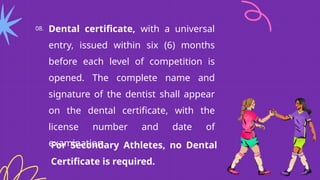 08. Dental certificate, with a universal
entry, issued within six (6) months
before each level of competition is
opened. The complete name and
signature of the dentist shall appear
on the dental certificate, with the
license number and date of
examination.
For Secondary Athletes, no Dental
Certificate is required.
 