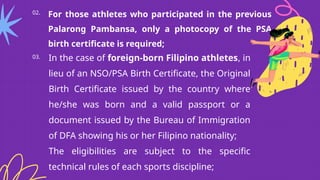 02. For those athletes who participated in the previous
Palarong Pambansa, only a photocopy of the PSA
birth certificate is required;
03. In the case of foreign-born Filipino athletes, in
lieu of an NSO/PSA Birth Certificate, the Original
Birth Certificate issued by the country where
he/she was born and a valid passport or a
document issued by the Bureau of Immigration
of DFA showing his or her Filipino nationality;
The eligibilities are subject to the specific
technical rules of each sports discipline;
 